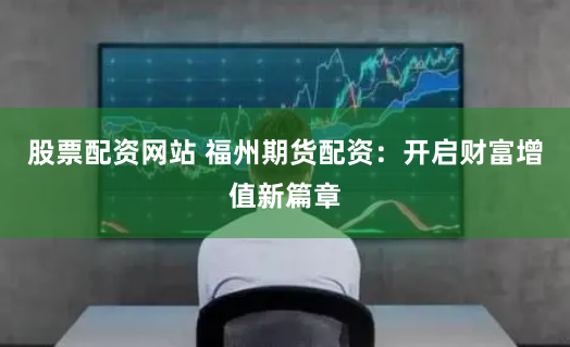 股票配资网站 福州期货配资：开启财富增值新篇章