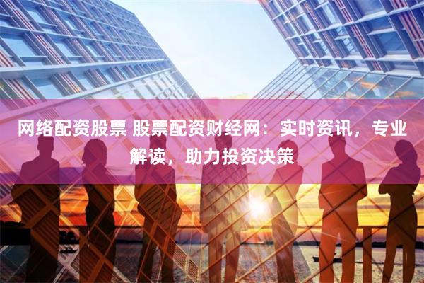 网络配资股票 股票配资财经网：实时资讯，专业解读，助力投资决策