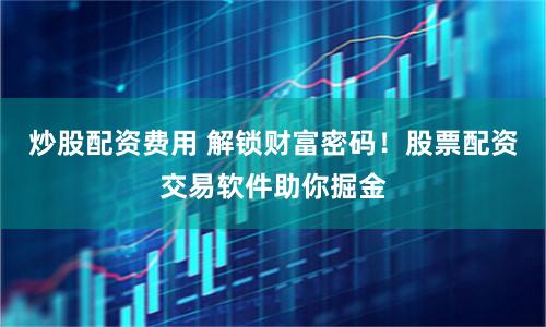 炒股配资费用 解锁财富密码！股票配资交易软件助你掘金